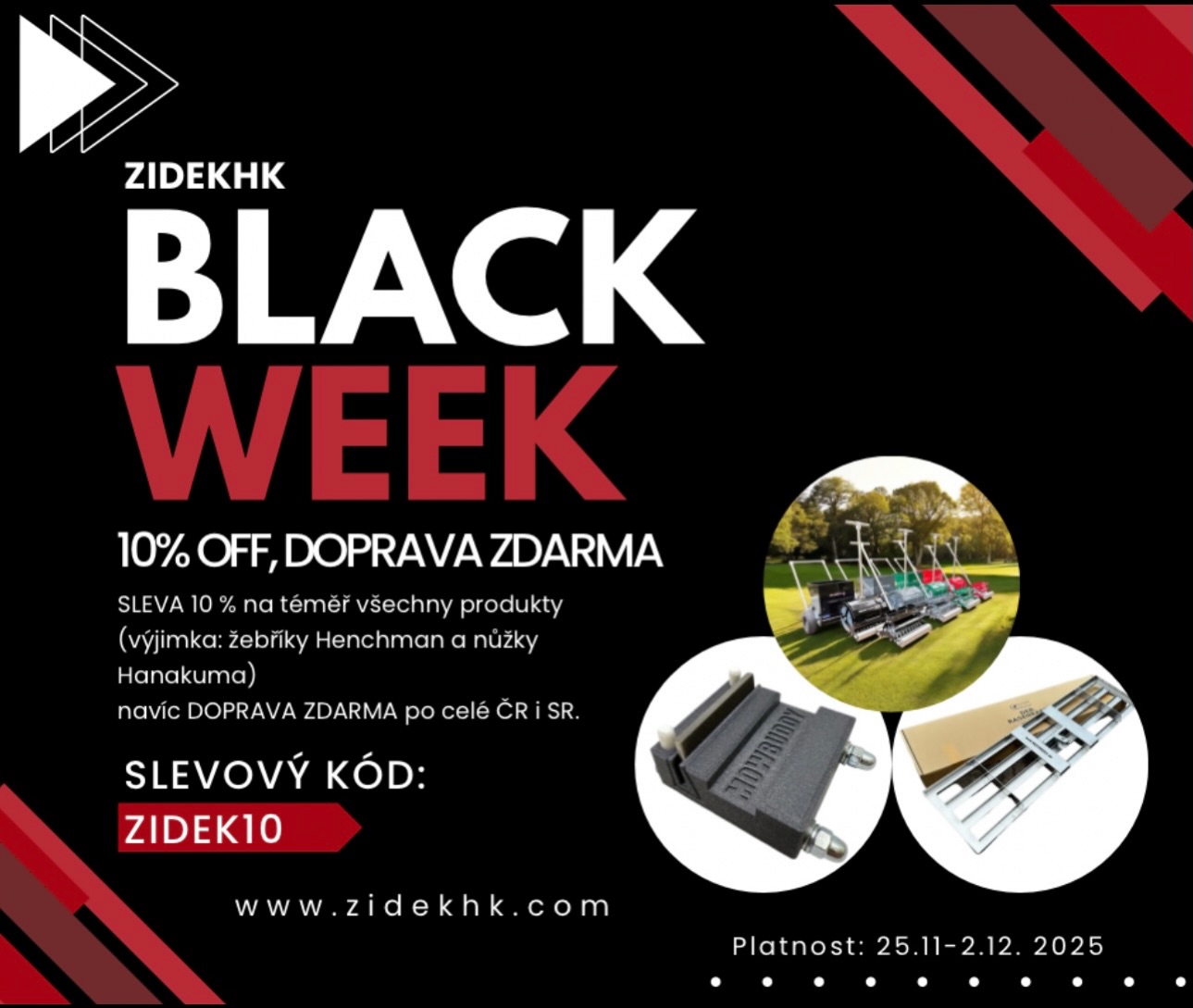 🔥 BLACK WEEK je tady! 🔥

Ulov 10% slevu na téměř celý sortiment + dopravu zdarma po ČR i SR!

Stačí zadat kód ZIDEK10 při objednávce.

⏳ Platí jen 25. 11.–2. 12. 2025 – tak to nepropásni!
 
👉 www.zidekhk.com

🇺🇸

🔥 BLACK WEEK is here! 🔥
Grab 10% off almost the entire range + free shipping in CZ & SK!
Just use the code ZIDEK10 at checkout.
⏳ Valid only Nov 25 – Dec 2, 2025 – don’t miss out!
👉 www.zidekhk.com